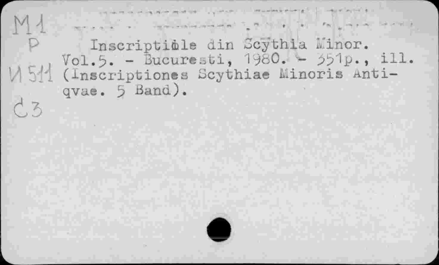 ﻿М-1 P
И 5-Н
Č5
Inscriptimle din Scythia k'inor.
Vol.5. - Bucuresti, 19Ö0« -	» ill.
(Inscriptiones Scythiae Minoris anti-qvae. 5 Band).